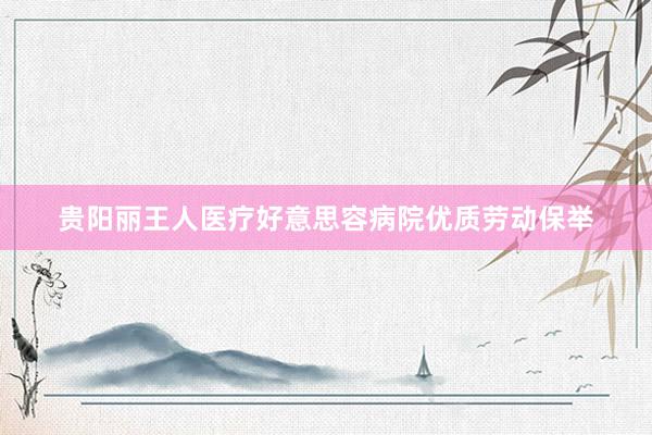 贵阳丽王人医疗好意思容病院优质劳动保举